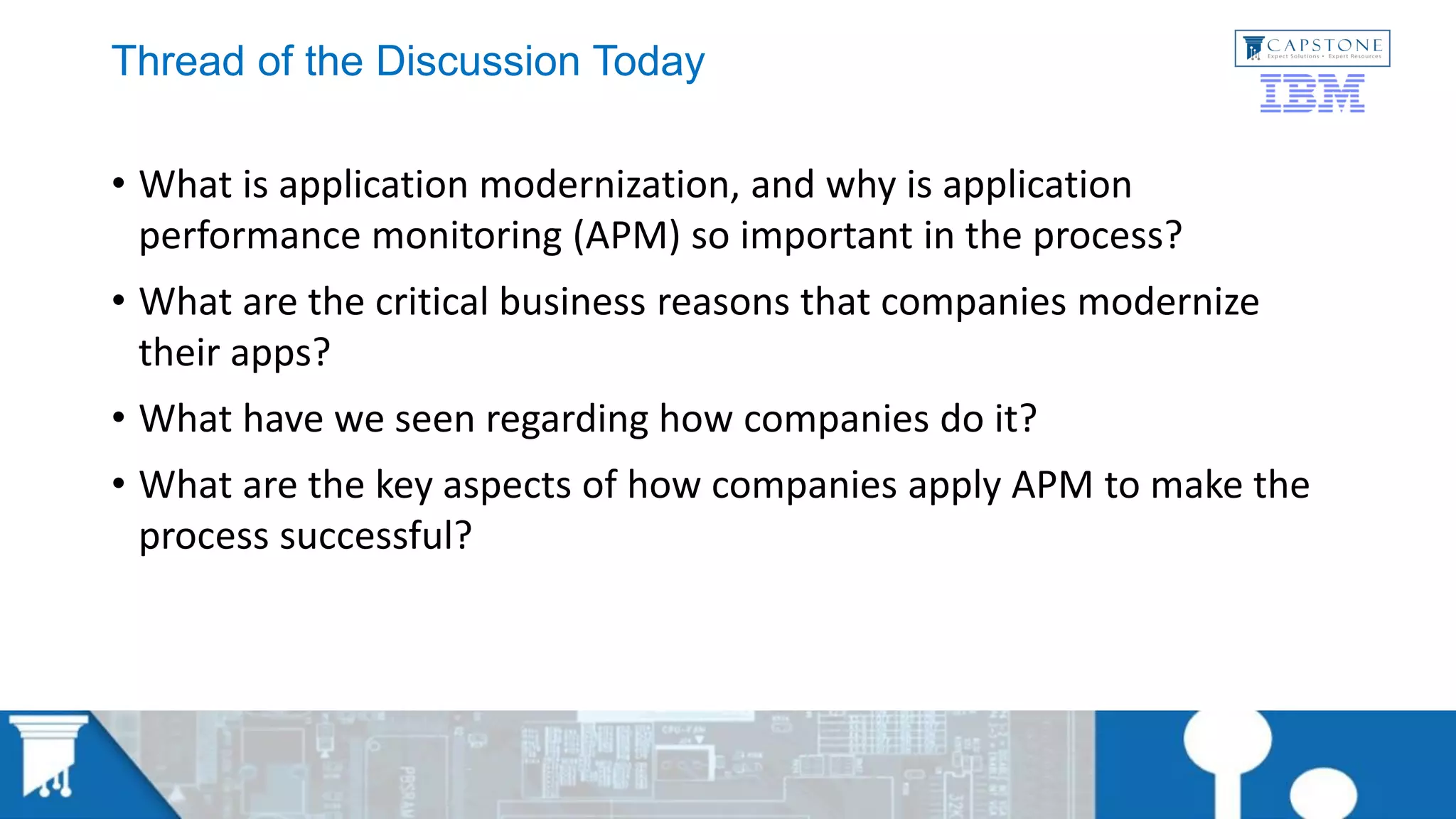 Thread of the Discussion Today
• What is application modernization, and why is application
performance monitoring (APM) so important in the process?
• What are the critical business reasons that companies modernize
their apps?
• What have we seen regarding how companies do it?
• What are the key aspects of how companies apply APM to make the
process successful?
 