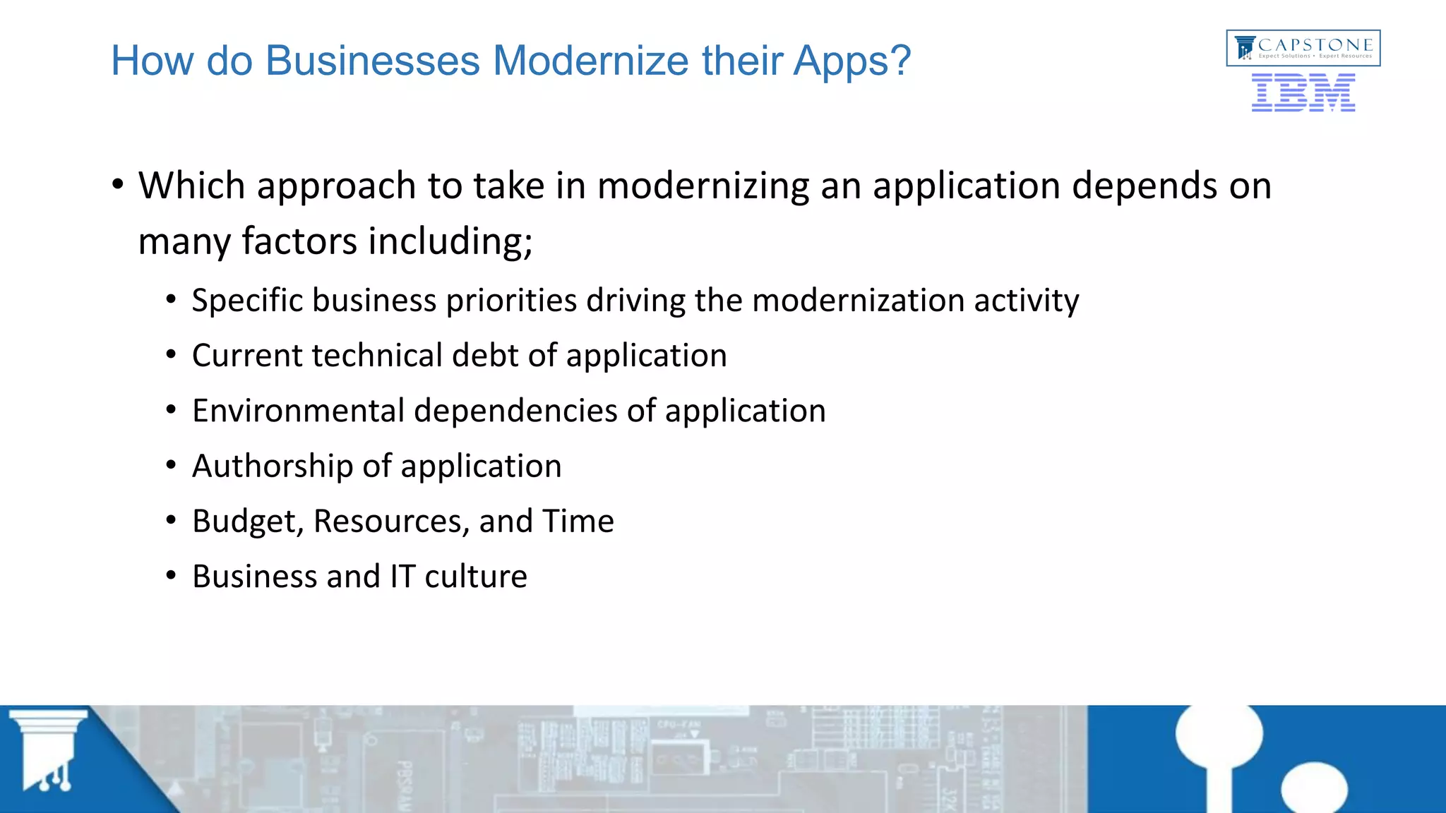 How do Businesses Modernize their Apps?
• Which approach to take in modernizing an application depends on
many factors including;
• Specific business priorities driving the modernization activity
• Current technical debt of application
• Environmental dependencies of application
• Authorship of application
• Budget, Resources, and Time
• Business and IT culture
 