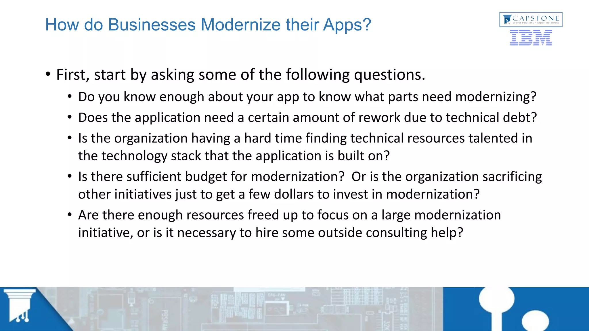 How do Businesses Modernize their Apps?
• First, start by asking some of the following questions.
• Do you know enough about your app to know what parts need modernizing?
• Does the application need a certain amount of rework due to technical debt?
• Is the organization having a hard time finding technical resources talented in
the technology stack that the application is built on?
• Is there sufficient budget for modernization? Or is the organization sacrificing
other initiatives just to get a few dollars to invest in modernization?
• Are there enough resources freed up to focus on a large modernization
initiative, or is it necessary to hire some outside consulting help?
 