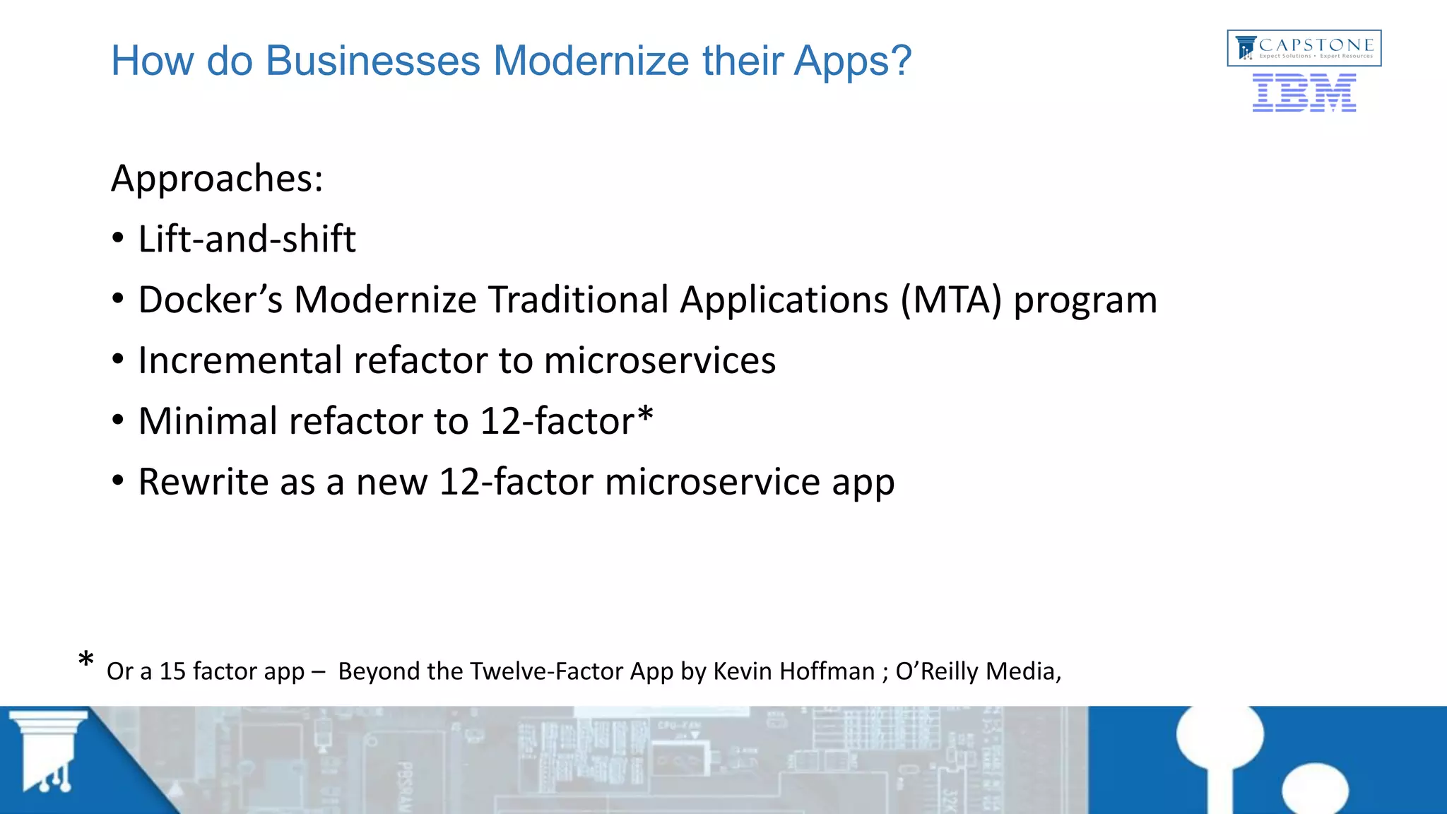 How do Businesses Modernize their Apps?
Approaches:
• Lift-and-shift
• Docker’s Modernize Traditional Applications (MTA) program
• Incremental refactor to microservices
• Minimal refactor to 12-factor*
• Rewrite as a new 12-factor microservice app
* Or a 15 factor app – Beyond the Twelve-Factor App by Kevin Hoffman ; O’Reilly Media,
 