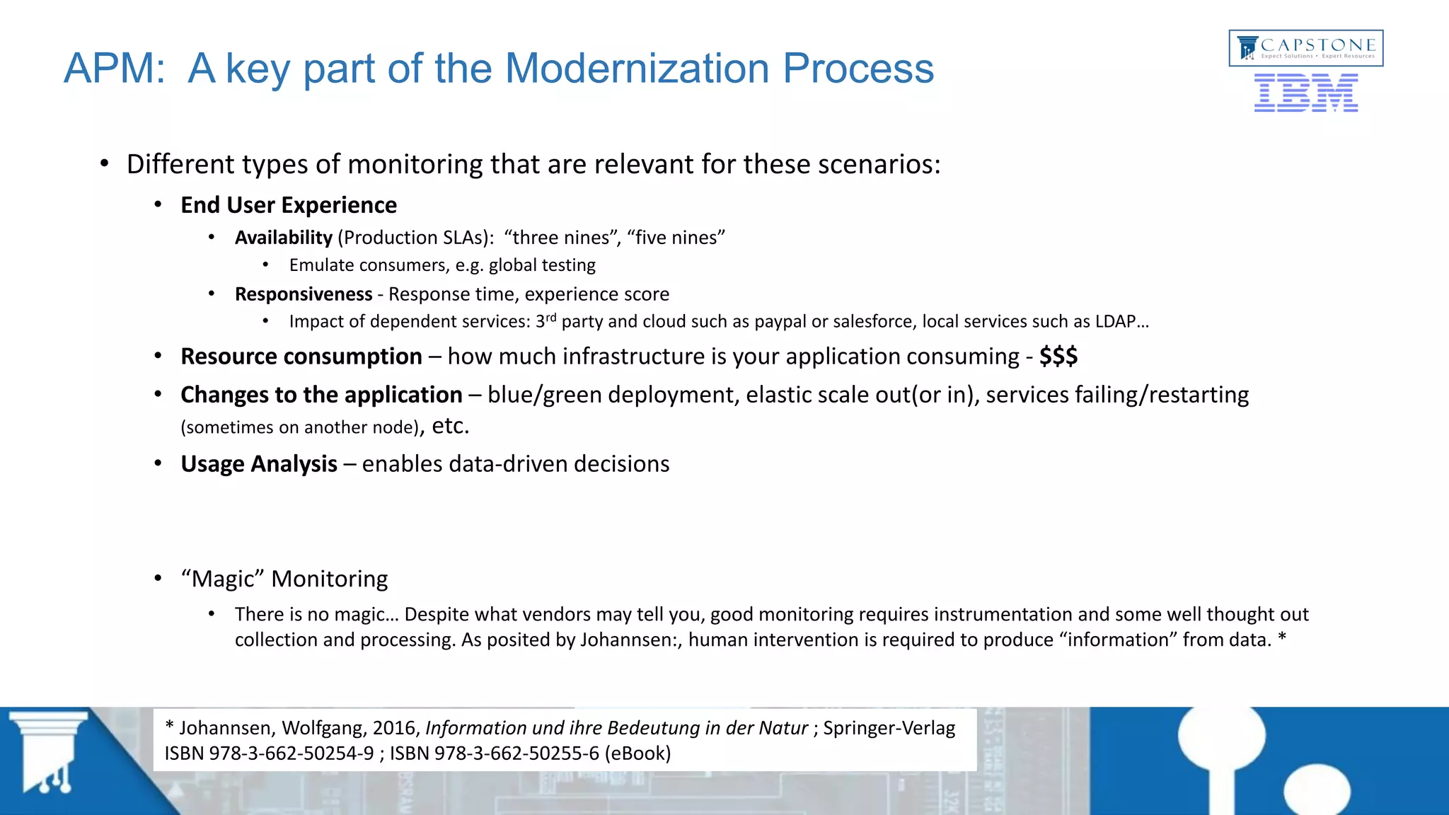 APM: A key part of the Modernization Process
• Different types of monitoring that are relevant for these scenarios:
• End User Experience
• Availability (Production SLAs): “three nines”, “five nines”
• Emulate consumers, e.g. global testing
• Responsiveness - Response time, experience score
• Impact of dependent services: 3rd party and cloud such as paypal or salesforce, local services such as LDAP…
• Resource consumption – how much infrastructure is your application consuming - $$$
• Changes to the application – blue/green deployment, elastic scale out(or in), services failing/restarting
(sometimes on another node), etc.
• Usage Analysis – enables data-driven decisions
• “Magic” Monitoring
• There is no magic… Despite what vendors may tell you, good monitoring requires instrumentation and some well thought out
collection and processing. As posited by Johannsen:, human intervention is required to produce “information” from data. *
* Johannsen, Wolfgang, 2016, Information und ihre Bedeutung in der Natur ; Springer-Verlag
ISBN 978-3-662-50254-9 ; ISBN 978-3-662-50255-6 (eBook)
 