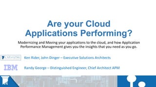 Are your Cloud
Applications Performing?
Modernizing and Moving your applications to the cloud, and how Application
Performance Management gives you the insights that you need as you go.
Ken Rider, John Dinger – Executive Solutions Architects
Randy George – Distinguished Engineer, Chief Architect APM
 