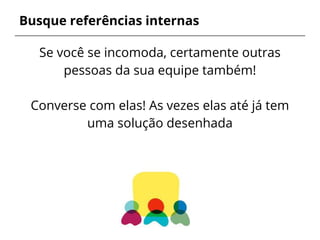 Busque referências internas
Se você se incomoda, certamente outras
pessoas da sua equipe também!
Converse com elas! As vezes elas até já tem
uma solução desenhada
 