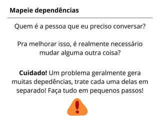 Mapeie dependências
Quem é a pessoa que eu preciso conversar?
Pra melhorar isso, é realmente necessário
mudar alguma outra coisa?
Cuidado! Um problema geralmente gera
muitas depedências, trate cada uma delas em
separado! Faça tudo em pequenos passos!
 