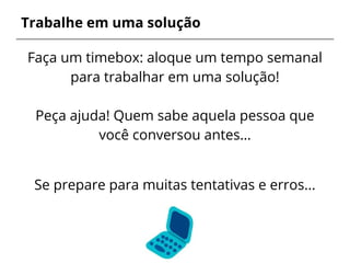 Trabalhe em uma solução
Faça um timebox: aloque um tempo semanal
para trabalhar em uma solução!
Peça ajuda! Quem sabe aquela pessoa que
você conversou antes…
Se prepare para muitas tentativas e erros...
 