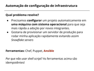 Automação de configuração de infraestrutura
Qual problema resolve?
● Precisamos configurar um projeto automaticamente em
uma máquina com sistema operacional para que seja
mais rápida a adoção por novos integrantes.
● Gostaria de provisionar um servidor de produção para
rodar minha aplicação rapidamente evitando assim
Snowflake servers
Ferramentas: Chef, Puppet, Ansible
Por que não usar shell script? As ferramentas acima são
idempotêntes!
 