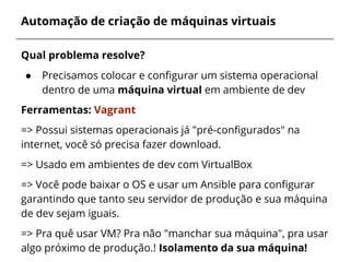 Automação de criação de máquinas virtuais
Qual problema resolve?
● Precisamos colocar e configurar um sistema operacional
dentro de uma máquina virtual em ambiente de dev
Ferramentas: Vagrant
=> Possui sistemas operacionais já "pré-configurados" na
internet, você só precisa fazer download.
=> Usado em ambientes de dev com VirtualBox
=> Você pode baixar o OS e usar um Ansible para configurar
garantindo que tanto seu servidor de produção e sua máquina
de dev sejam iguais.
=> Pra quê usar VM? Pra não "manchar sua máquina", pra usar
algo próximo de produção.! Isolamento da sua máquina!
 