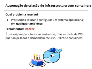 Automação de criação de infraestrutura com containers
Qual problema resolve?
● Precisamos colocar e configurar um sistema operacional
em qualquer ambiente
Ferramentas: Docker
É um Vagrant para todos os ambientes, mas ao invés de VMs
que são pesadas e demandam recurso, utiliza-se containers.
 