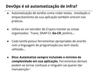 DevOps é só automatização de infra?
● Automatização de tarefas como rodar testes, instalação e
empacotamento da sua aplicação também entram nas
práticas.
● Utiliza-se um servidor de CI para manter as coisas
organizadas: Travis, SNAP-CI, Go-CD, Jenkins...
● Cada tarefa possui ferramentas apropriadas de acordo
com a linguagem de programação (ou tech stack)
utilizada…
● Dica: Automatize sempre incluindo o mínimo de
complexidade em sua aplicação. Ferramentas demais
podem se tornar confusas e ninguém vai querer dar
manutenção !
 
