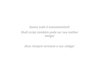 Quase tudo é automatizável!
Shell script também pode ser seu melhor
amigo!
Dica: Sempre versione o seu código!
 