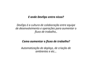 E onde DevOps entra nisso?
DevOps é a cultura de colaboração entre equipe
de desenvolvimento e operações para aumentar o
fluxo de trabalho..
Como aumentar o fluxo de trabalho?
Automatização de deploys, de criação de
ambientes e etc...
 