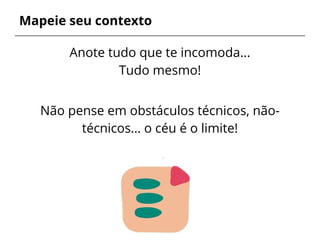 Mapeie seu contexto
Anote tudo que te incomoda...
Tudo mesmo!
Não pense em obstáculos técnicos, não-
técnicos… o céu é o limite!
Seja chato!
 
