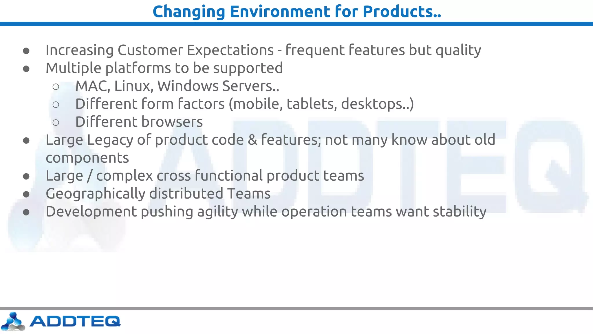 Changing Environment for Products..
● Increasing Customer Expectations - frequent features but quality
● Multiple platforms to be supported
○ MAC, Linux, Windows Servers..
○ Different form factors (mobile, tablets, desktops..)
○ Different browsers
● Large Legacy of product code & features; not many know about old
components
● Large / complex cross functional product teams
● Geographically distributed Teams
● Development pushing agility while operation teams want stability
 