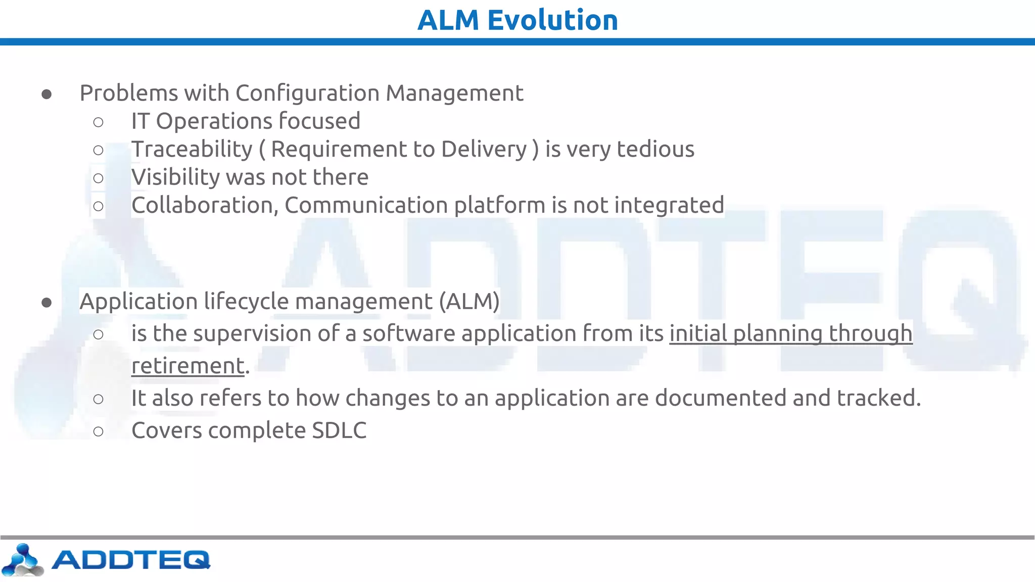 ALM Evolution
● Problems with Configuration Management
○ IT Operations focused
○ Traceability ( Requirement to Delivery ) is very tedious
○ Visibility was not there
○ Collaboration, Communication platform is not integrated
● Application lifecycle management (ALM)
○ is the supervision of a software application from its initial planning through
retirement.
○ It also refers to how changes to an application are documented and tracked.
○ Covers complete SDLC
 