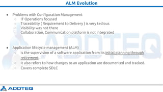 ALM Evolution
● Problems with Configuration Management
○ IT Operations focused
○ Traceability ( Requirement to Delivery ) is very tedious
○ Visibility was not there
○ Collaboration, Communication platform is not integrated
● Application lifecycle management (ALM)
○ is the supervision of a software application from its initial planning through
retirement.
○ It also refers to how changes to an application are documented and tracked.
○ Covers complete SDLC
 