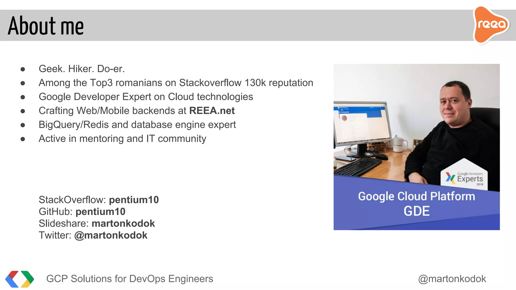 ● Geek. Hiker. Do-er.
● Among the Top3 romanians on Stackoverflow 130k reputation
● Google Developer Expert on Cloud technologies
● Crafting Web/Mobile backends at REEA.net
● BigQuery/Redis and database engine expert
● Active in mentoring and IT community
StackOverflow: pentium10
GitHub: pentium10
Slideshare: martonkodok
Twitter: @martonkodok
GCP Solutions for DevOps Engineers @martonkodok
About me
 