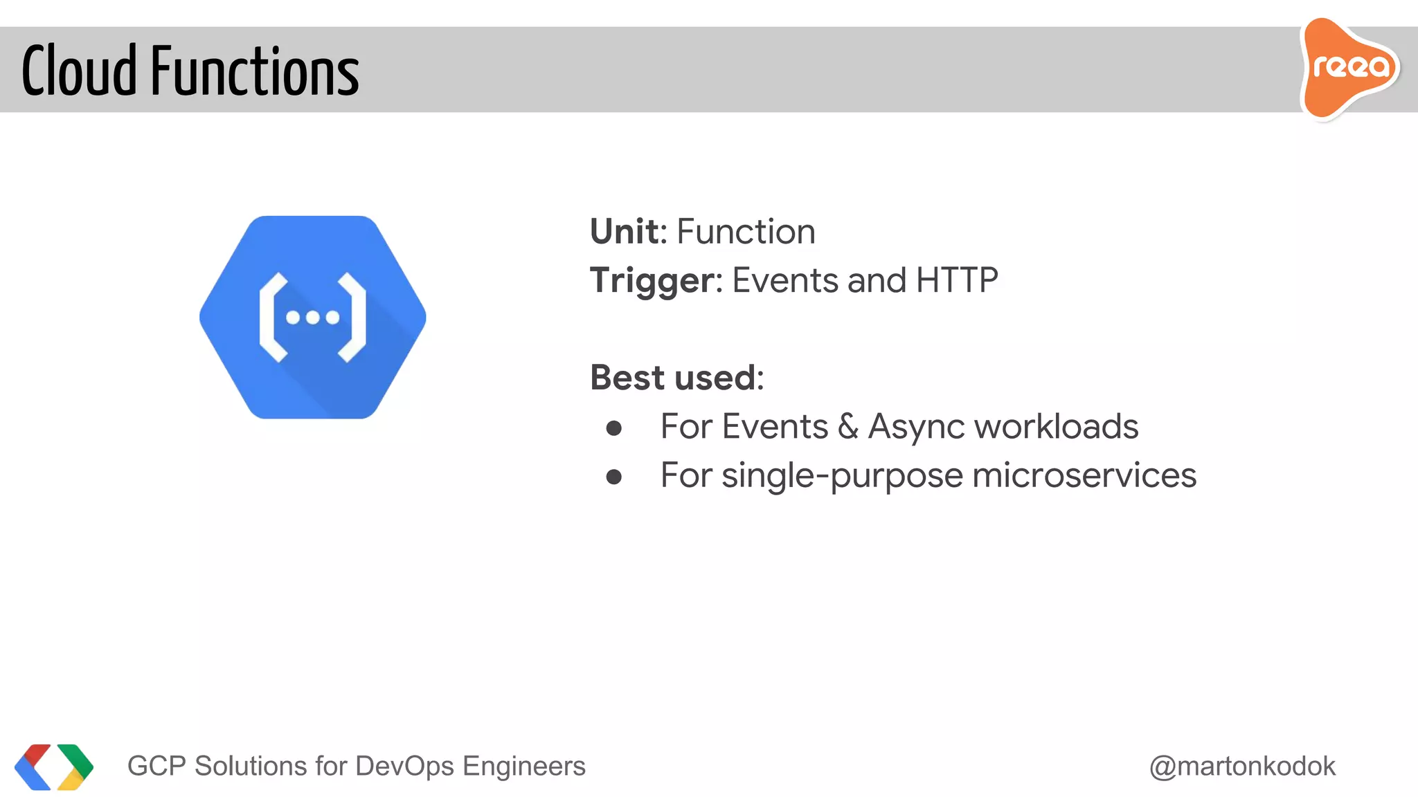 GCP Solutions for DevOps Engineers @martonkodok
Unit: Function
Trigger: Events and HTTP
Best used:
● For Events & Async workloads
● For single-purpose microservices
Cloud Functions
 