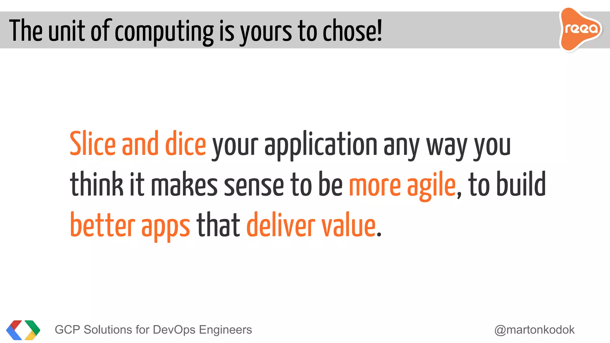 Slice and dice your application any way you
think it makes sense to be more agile, to build
better apps that deliver value.
The unit of computing is yours to chose!
GCP Solutions for DevOps Engineers @martonkodok
 