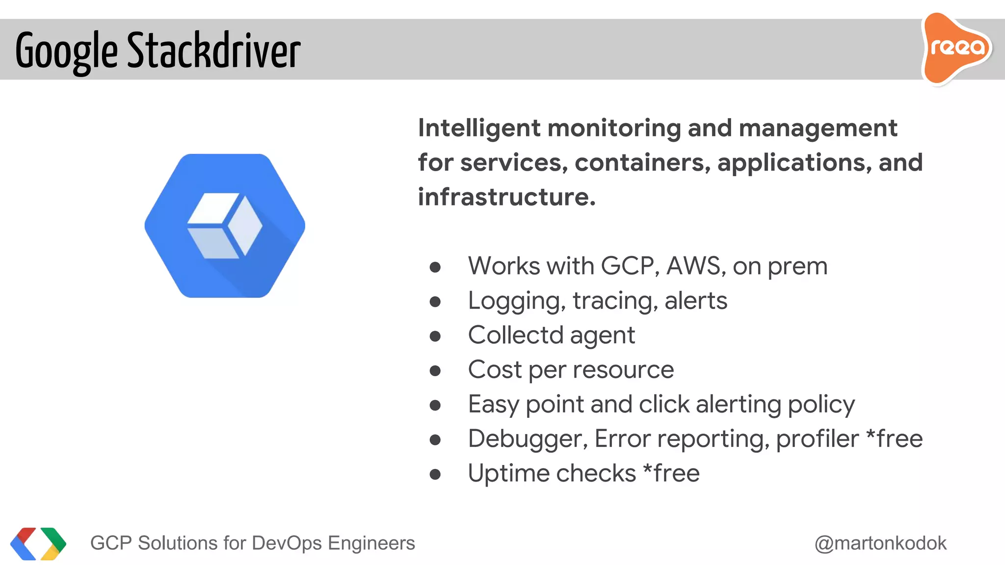 GCP Solutions for DevOps Engineers @martonkodok
Intelligent monitoring and management
for services, containers, applications, and
infrastructure.
● Works with GCP, AWS, on prem
● Logging, tracing, alerts
● Collectd agent
● Cost per resource
● Easy point and click alerting policy
● Debugger, Error reporting, profiler *free
● Uptime checks *free
Google Stackdriver
 