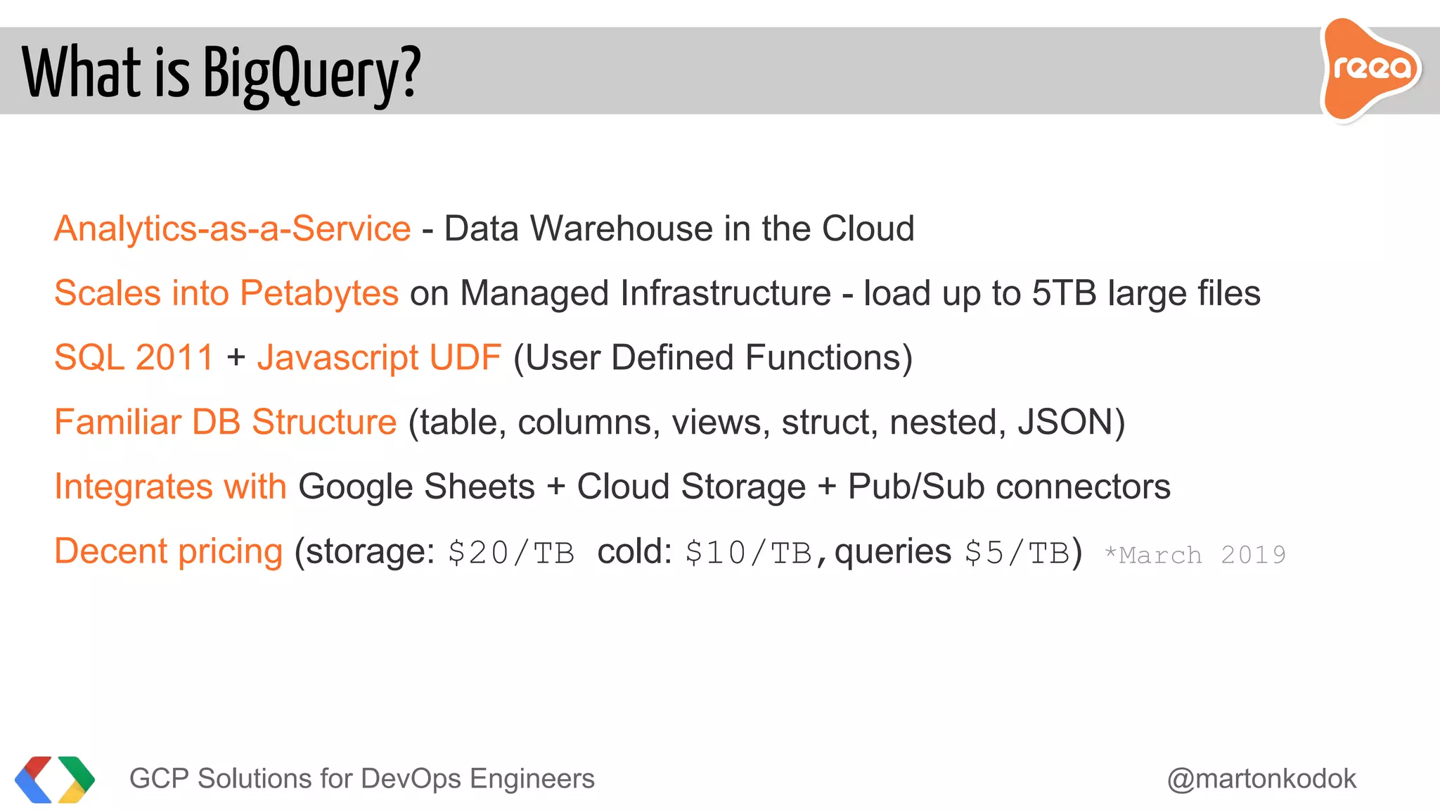 Analytics-as-a-Service - Data Warehouse in the Cloud
Scales into Petabytes on Managed Infrastructure - load up to 5TB large files
SQL 2011 + Javascript UDF (User Defined Functions)
Familiar DB Structure (table, columns, views, struct, nested, JSON)
Integrates with Google Sheets + Cloud Storage + Pub/Sub connectors
Decent pricing (storage: $20/TB cold: $10/TB,queries $5/TB) *March 2019
What is BigQuery?
GCP Solutions for DevOps Engineers @martonkodok
 
