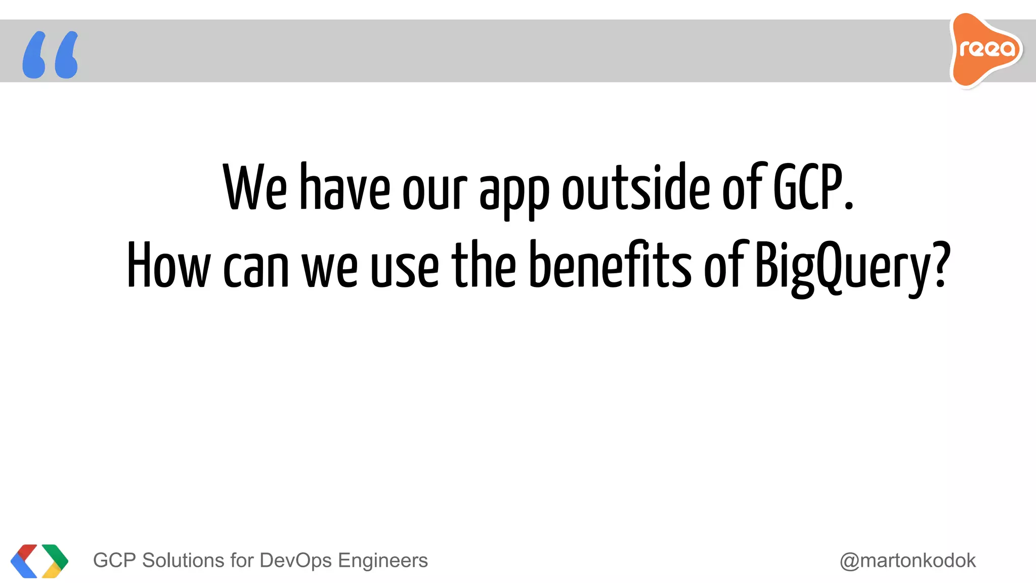 “ We have our app outside of GCP.
How can we use the benefits of BigQuery?
GCP Solutions for DevOps Engineers @martonkodok
 