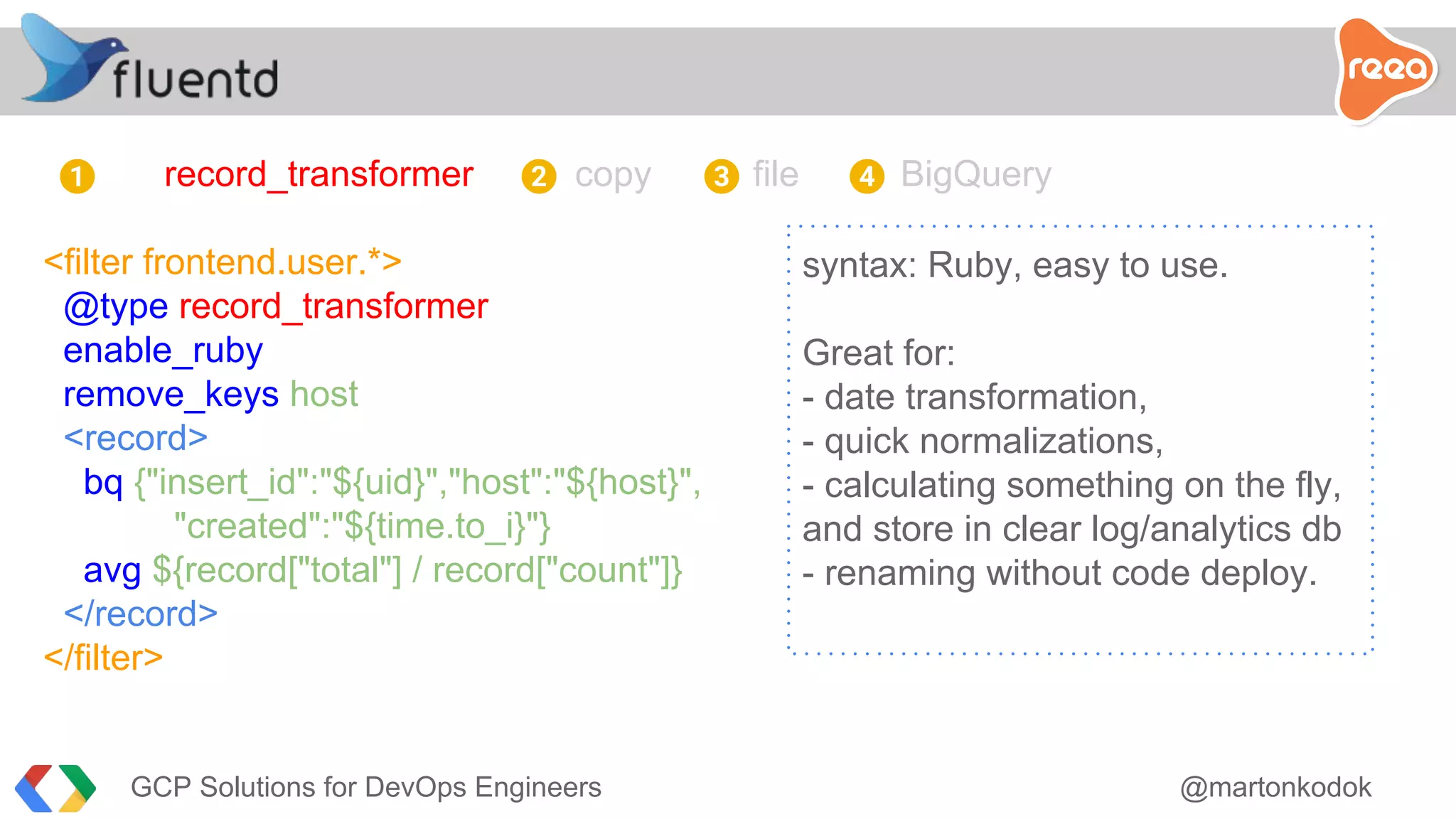record_transformer copy file BigQuery
<filter frontend.user.*>
@type record_transformer
enable_ruby
remove_keys host
<record>
bq {"insert_id":"${uid}","host":"${host}",
"created":"${time.to_i}"}
avg ${record["total"] / record["count"]}
</record>
</filter>
syntax: Ruby, easy to use.
Great for:
- date transformation,
- quick normalizations,
- calculating something on the fly,
and store in clear log/analytics db
- renaming without code deploy.
1 2 3 4
GCP Solutions for DevOps Engineers @martonkodok
 