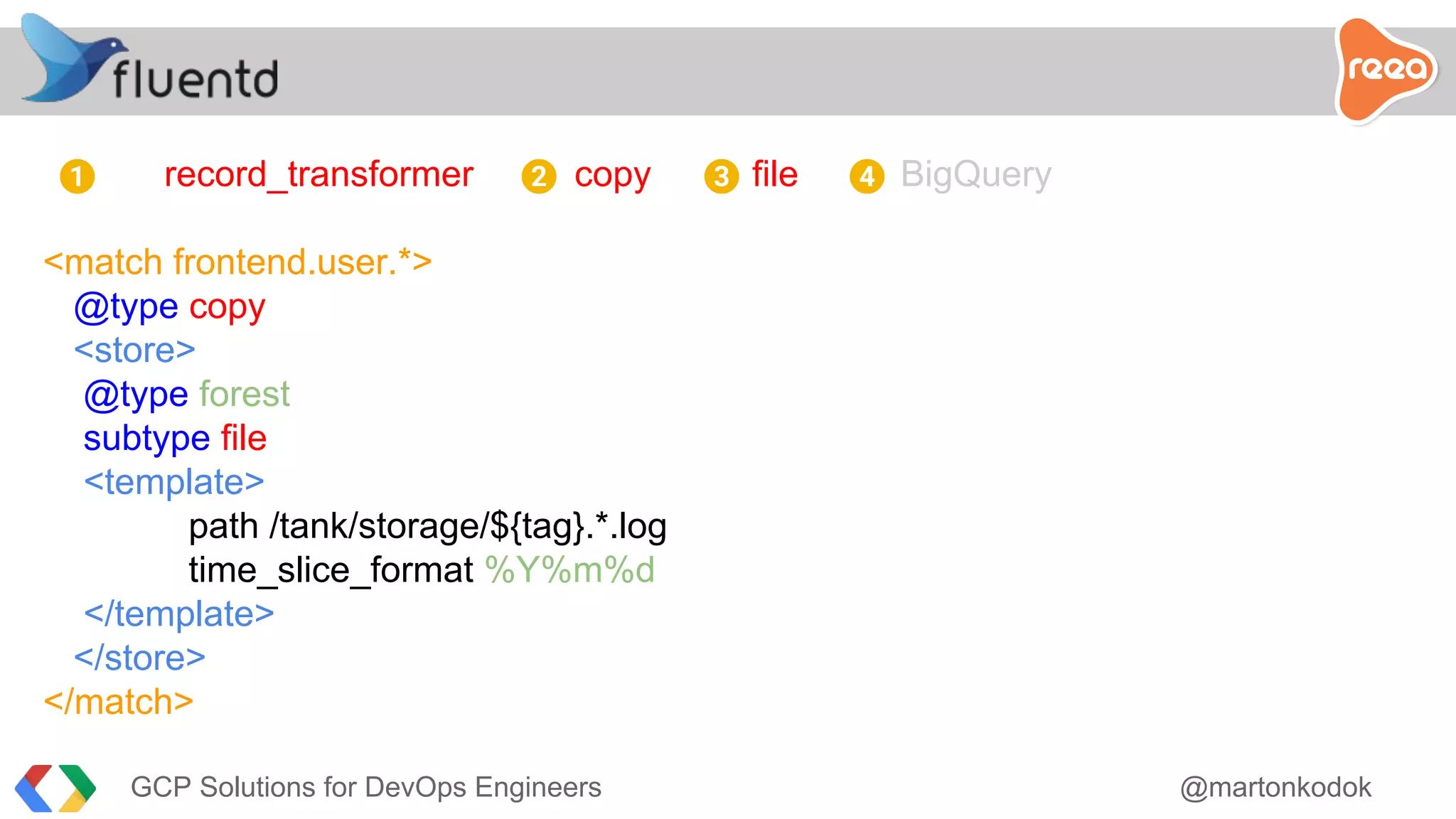 record_transformer copy file BigQuery
<match frontend.user.*>
@type copy
<store>
@type forest
subtype file
<template>
path /tank/storage/${tag}.*.log
time_slice_format %Y%m%d
</template>
</store>
</match>
1 2 3 4
GCP Solutions for DevOps Engineers @martonkodok
 