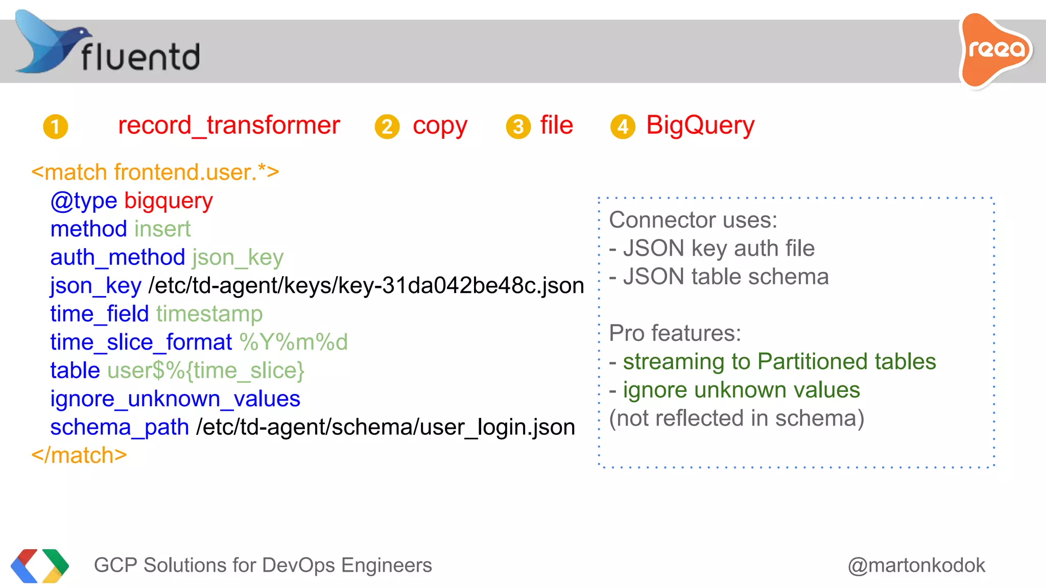 record_transformer copy file BigQuery
<match frontend.user.*>
@type bigquery
method insert
auth_method json_key
json_key /etc/td-agent/keys/key-31da042be48c.json
time_field timestamp
time_slice_format %Y%m%d
table user$%{time_slice}
ignore_unknown_values
schema_path /etc/td-agent/schema/user_login.json
</match>
1 2 3 4
Connector uses:
- JSON key auth file
- JSON table schema
Pro features:
- streaming to Partitioned tables
- ignore unknown values
(not reflected in schema)
GCP Solutions for DevOps Engineers @martonkodok
 