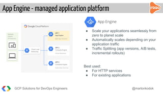 App Engine - managed application platform
GCP Solutions for DevOps Engineers @martonkodok
API 2
Compute Engine
Virtual Machines
API 1
App Engine
Split App Versions
API 3
Container Engine
Kubernetes Services
Multiple
Clients
API Requests
Cloud Load
Balancing
● Scale your applications seamlessly from
zero to planet scale
● Automatically scales depending on your
application traffic
● Traffic Splitting (app versions, A/B tests,
incremental rollouts)
Best used:
● For HTTP services
● For existing applications
 