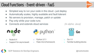 Cloud Functions - Event-driven - FaaS
GCP Solutions for DevOps Engineers @martonkodok
● Simplest way to run your code in the cloud - just deploy
● Automatically scales, highly available and fault tolerant
● No servers to provision, manage, patch or update
● Pay only while your code runs
● Connects and extends cloud services (In alpha: Java)
● Node 8.11
● Support for async/await
● Python 3.7.1
● Flask microframework
● Go 1.11
● Familiar building blocks
 