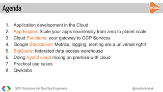 1. Application development in the Cloud
2. App Engine: Scale your apps seamlessly from zero to planet scale
3. Cloud Functions: your gateway to GCP Services
4. Google Stackdriver: Metrics, logging, alerting are a universal right!
5. BigQuery: federated data access warehouse
6. Doing hybrid cloud mixing on premise with cloud
7. Practical use cases
8. Qwiklabs
Agenda
GCP Solutions for DevOps Engineers @martonkodok
 