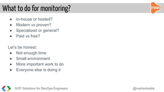 GCP Solutions for DevOps Engineers @martonkodok
What to do for monitoring?
● In-house or hosted?
● Modern vs proven?
● Specialized or general?
● Paid vs free?
Let’s be honest:
● Not enough time
● Small environment
● More important work to do
● Everyone else is doing it
 