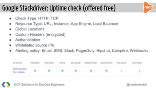 GCP Solutions for DevOps Engineers @martonkodok
Google Stackdriver: Uptime check (offered free)
● Check Type: HTTP, TCP
● Resource Type: URL, Instance, App Engine, Load Balancer
● Global Locations
● Custom Headers (encrypted)
● Authentication
● Whitelisted source IPs
● Alerting policy: Email, SMS, Slack, PagerDuty, Hipchat, Campfire, Webhooks
 