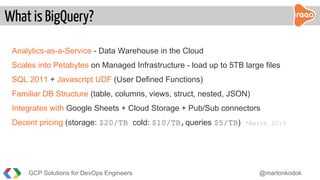 Analytics-as-a-Service - Data Warehouse in the Cloud
Scales into Petabytes on Managed Infrastructure - load up to 5TB large files
SQL 2011 + Javascript UDF (User Defined Functions)
Familiar DB Structure (table, columns, views, struct, nested, JSON)
Integrates with Google Sheets + Cloud Storage + Pub/Sub connectors
Decent pricing (storage: $20/TB cold: $10/TB,queries $5/TB) *March 2019
What is BigQuery?
GCP Solutions for DevOps Engineers @martonkodok
 