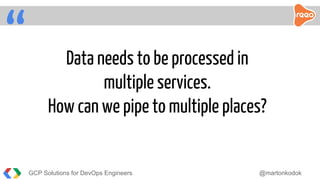 “ Data needs to be processed in
multiple services.
How can we pipe to multiple places?
GCP Solutions for DevOps Engineers @martonkodok
 