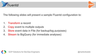 The following slides will present a sample Fluentd configuration to:
1. Transform a record
2. Copy event to multiple outputs
3. Store event data in File (for backup/log purposes)
4. Stream to BigQuery (for immediate analyses)
GCP Solutions for DevOps Engineers @martonkodok
 