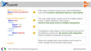 <filter frontend.user.*>
@type record_transformer
</filter>
<match frontend.user.*>
@type copy
<store>
@type forest
subtype file
</store>
<store>
@type bigquery
</store>
…
</match>
Filter plugin mutates incoming data. Add/modify/delete
event data transform attributes without a code deploy.1
2
3
4
The copy output plugin copies events to multiple outputs.
File(s), multiple databases, DB engines.
Great to ship same event to multiple subsystems.
The Bigquery output plugin on the fly streams the event to
the BigQuery warehouse. No need to write integration.
Data is available immediately for querying.
Whenever needed other output plugins can be wired in:
Kafka, Google Cloud Storage output plugin.
GCP Solutions for DevOps Engineers @martonkodok
 