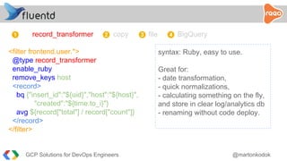 record_transformer copy file BigQuery
<filter frontend.user.*>
@type record_transformer
enable_ruby
remove_keys host
<record>
bq {"insert_id":"${uid}","host":"${host}",
"created":"${time.to_i}"}
avg ${record["total"] / record["count"]}
</record>
</filter>
syntax: Ruby, easy to use.
Great for:
- date transformation,
- quick normalizations,
- calculating something on the fly,
and store in clear log/analytics db
- renaming without code deploy.
1 2 3 4
GCP Solutions for DevOps Engineers @martonkodok
 