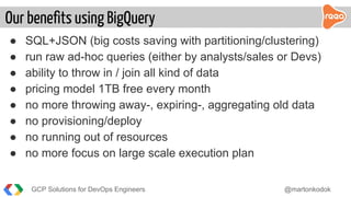 ● SQL+JSON (big costs saving with partitioning/clustering)
● run raw ad-hoc queries (either by analysts/sales or Devs)
● ability to throw in / join all kind of data
● pricing model 1TB free every month
● no more throwing away-, expiring-, aggregating old data
● no provisioning/deploy
● no running out of resources
● no more focus on large scale execution plan
Our benefits using BigQuery
GCP Solutions for DevOps Engineers @martonkodok
 