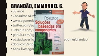 BRANDÃO, EMMANUEL G.
• 38 anos
• Consultor ALM
• www.egomesbrandao.com.br
• twitter.com/egomesbrandao
• linkedin.com/in/egomesbrandao
• github.com/egomesbrandao
• pt.stackoverflow.com/users/14094/egomesbrandao
• docs.com/egomesbrandao#
• Xbox live: egomesbrandao
 
