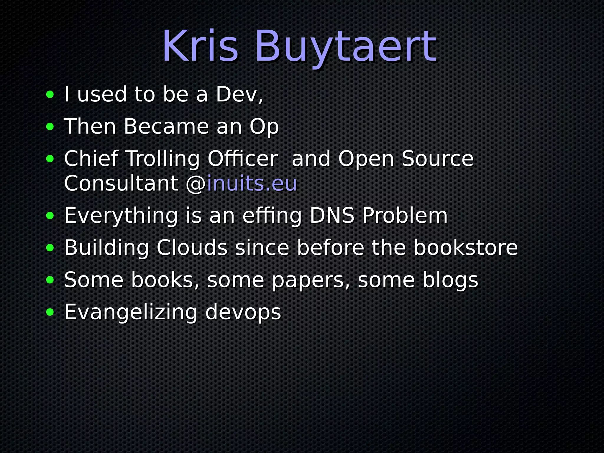 Kris BuytaertKris Buytaert
● I used to be a Dev,I used to be a Dev,
● Then Became an OpThen Became an Op
● Chief Trolling Officer and Open SourceChief Trolling Officer and Open Source
Consultant @Consultant @inuits.euinuits.eu
● Everything is an effing DNS ProblemEverything is an effing DNS Problem
● Building Clouds since before the bookstoreBuilding Clouds since before the bookstore
● Some books, some papers, some blogsSome books, some papers, some blogs
● Evangelizing devopsEvangelizing devops
 