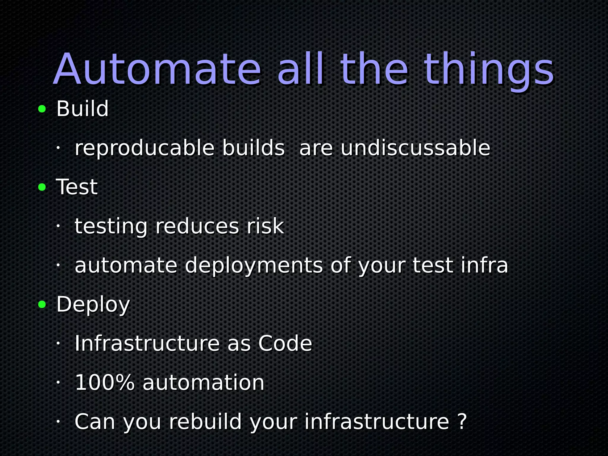 Automate all the thingsAutomate all the things
● BuildBuild
• reproducable builds are undiscussablereproducable builds are undiscussable
● TestTest
•
testing reduces risktesting reduces risk
•
automate deployments of your test infraautomate deployments of your test infra
● DeployDeploy
•
Infrastructure as CodeInfrastructure as Code
•
100% automation100% automation
•
Can you rebuild your infrastructure ?Can you rebuild your infrastructure ?
 