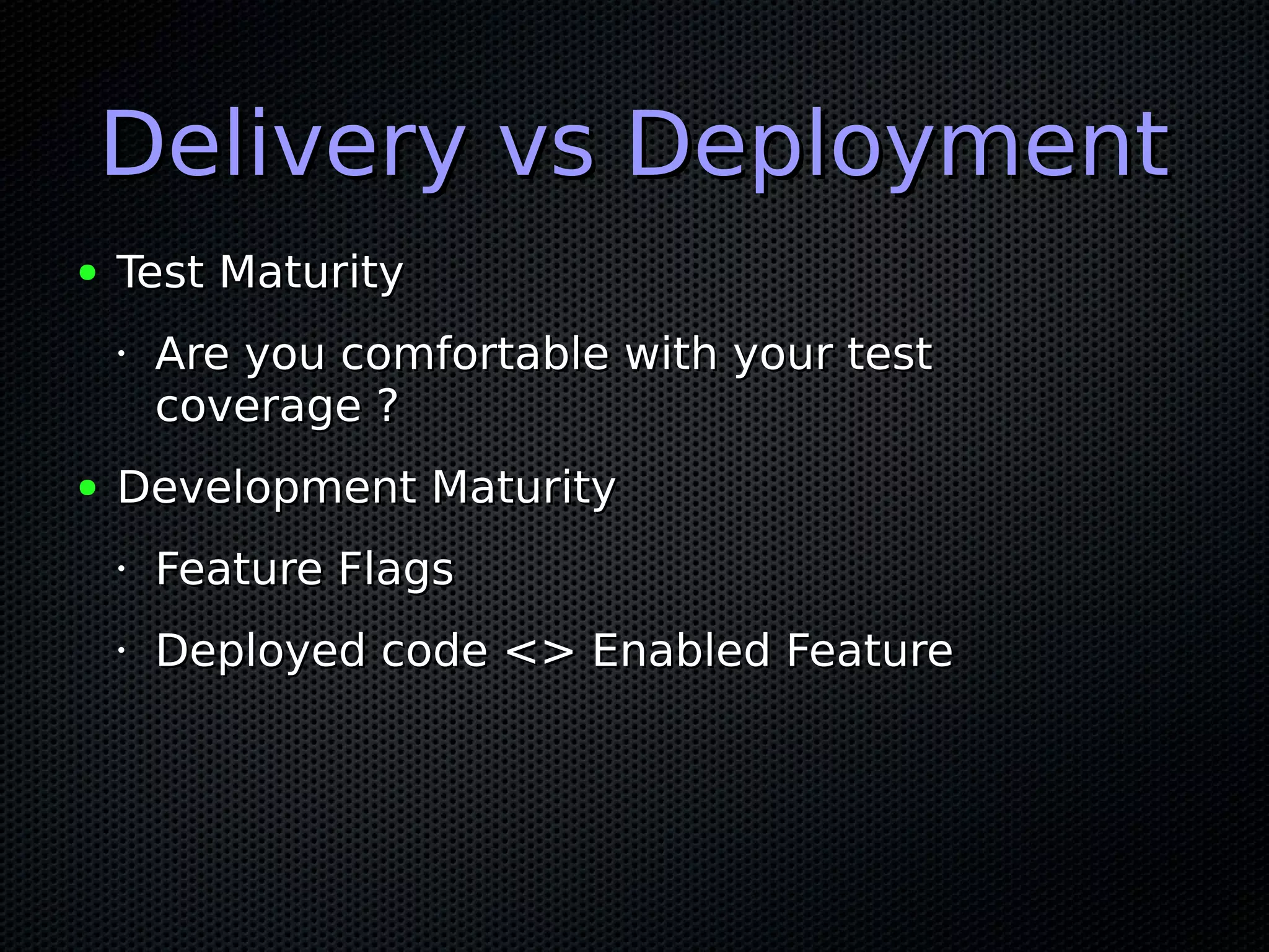 Delivery vs DeploymentDelivery vs Deployment
● Test MaturityTest Maturity
•
Are you comfortable with your testAre you comfortable with your test
coverage ?coverage ?
● Development MaturityDevelopment Maturity
•
Feature FlagsFeature Flags
•
Deployed code <> Enabled FeatureDeployed code <> Enabled Feature
 