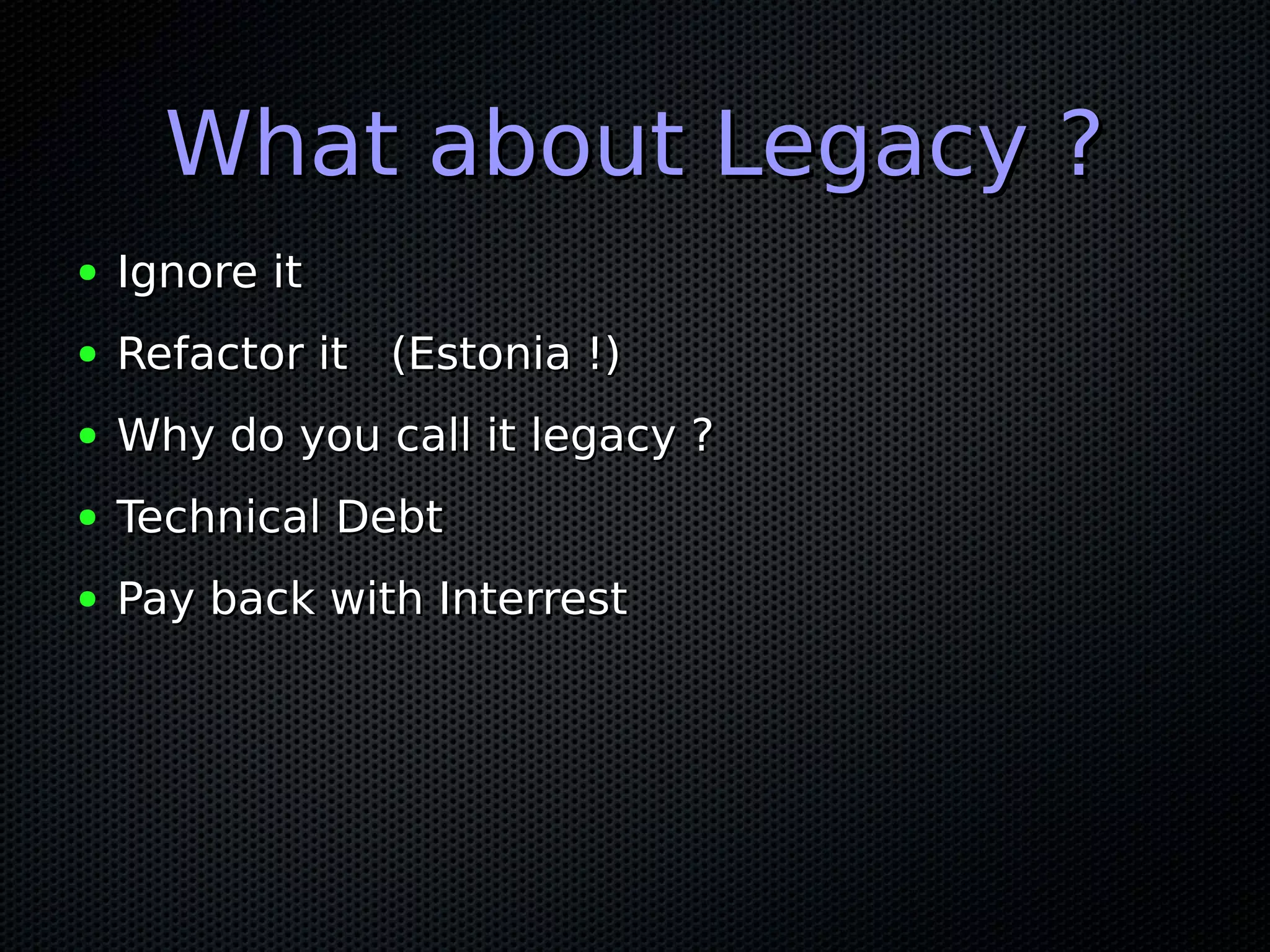 What about Legacy ?What about Legacy ?
● Ignore itIgnore it
● Refactor it (Estonia !)Refactor it (Estonia !)
● Why do you call it legacy ?Why do you call it legacy ?
● Technical DebtTechnical Debt
● Pay back with InterrestPay back with Interrest
 