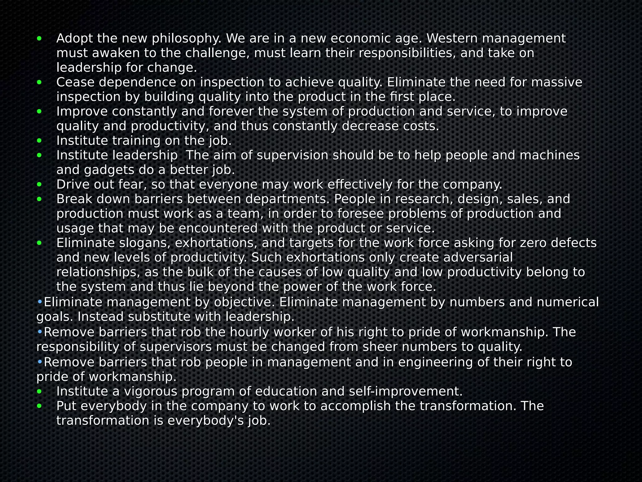 ● Adopt the new philosophy. We are in a new economic age. Western managementAdopt the new philosophy. We are in a new economic age. Western management
must awaken to the challenge, must learn their responsibilities, and take onmust awaken to the challenge, must learn their responsibilities, and take on
leadership for change.leadership for change.
● Cease dependence on inspection to achieve quality. Eliminate the need for massiveCease dependence on inspection to achieve quality. Eliminate the need for massive
inspection by building quality into the product in the first place.inspection by building quality into the product in the first place.
● Improve constantly and forever the system of production and service, to improveImprove constantly and forever the system of production and service, to improve
quality and productivity, and thus constantly decrease costs.quality and productivity, and thus constantly decrease costs.
● Institute training on the job.Institute training on the job.
● Institute leadership The aim of supervision should be to help people and machinesInstitute leadership The aim of supervision should be to help people and machines
and gadgets do a better job.and gadgets do a better job.
● Drive out fear, so that everyone may work effectively for the company.Drive out fear, so that everyone may work effectively for the company.
● Break down barriers between departments. People in research, design, sales, andBreak down barriers between departments. People in research, design, sales, and
production must work as a team, in order to foresee problems of production andproduction must work as a team, in order to foresee problems of production and
usage that may be encountered with the product or service.usage that may be encountered with the product or service.
● Eliminate slogans, exhortations, and targets for the work force asking for zero defectsEliminate slogans, exhortations, and targets for the work force asking for zero defects
and new levels of productivity. Such exhortations only create adversarialand new levels of productivity. Such exhortations only create adversarial
relationships, as the bulk of the causes of low quality and low productivity belong torelationships, as the bulk of the causes of low quality and low productivity belong to
the system and thus lie beyond the power of the work force.the system and thus lie beyond the power of the work force.
•Eliminate management by objective. Eliminate management by numbers and numericalEliminate management by objective. Eliminate management by numbers and numerical
goals. Instead substitute with leadership.goals. Instead substitute with leadership.
•Remove barriers that rob the hourly worker of his right to pride of workmanship. TheRemove barriers that rob the hourly worker of his right to pride of workmanship. The
responsibility of supervisors must be changed from sheer numbers to quality.responsibility of supervisors must be changed from sheer numbers to quality.
•Remove barriers that rob people in management and in engineering of their right toRemove barriers that rob people in management and in engineering of their right to
pride of workmanship.pride of workmanship.
● Institute a vigorous program of education and self-improvement.Institute a vigorous program of education and self-improvement.
● Put everybody in the company to work to accomplish the transformation. ThePut everybody in the company to work to accomplish the transformation. The
transformation is everybody's job.transformation is everybody's job.
 
