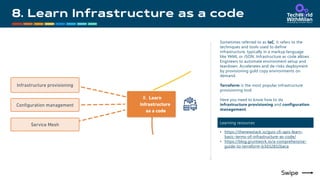 Sometimes referred to as IaC, it refers to the
techniques and tools used to define
infrastructure, typically in a markup language
like YAML or JSON. Infrastructure as code allows
Engineers to automate environment setup and
teardown. Accelerates and de-risks deployment
by provisioning gold copy environments on
demand.
Terraform is the most popular infrastructure
provisioning tool.
Here you need to know how to do
infrastructure provisioning and configuration
management.
Learning resources
• https://thenewstack.io/guis-cli-apis-learn-
basic-terms-of-infrastructure-as-code/
• https://blog.gruntwork.io/a-comprehensive-
guide-to-terraform-b3d32832baca
 