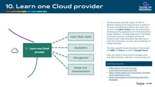 Cloud providers provide a layer of APIs to
abstract infrastructure and provision it based on
security and billing boundaries. The cloud runs
on servers in data centers, but the abstractions
cleverly give the appearance of interacting with a
single "platform" or large application. The ability
to quickly provision, configure and secure
resources with cloud providers has been key to
both the tremendous success, and complexity, of
modern DevOps.
The most popular cloud providers in the market
are AWS and Azure, as well as Google Cloud.
Here you need to know how to manage users
and administration, networks, virtual servers, etc.
Learning resources
• https://learn.microsoft.com/en-
us/certifications/exams/az-900
• https://www.udemy.com/course/aws-certified-
cloud-practitioner-new
• https://acloudguru.com/learning-paths/aws-
developer
 