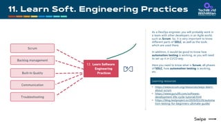 As a DevOps engineer, you will probably work in
a team with other developers in an Agile world,
such as Scrum. So, it is very important to know
different parts of SDLC, as well as the tools
which are used there.
In addition, it would be good to know how
automation testing is working, as you will need
to set up it in CI/CD way.
Here you need to know what is Scrum, all phases
of SDLC, how automation testing is working,
etc.
Learning resources
• https://www.scrum.org/resources/ways-learn-
about-scrum
• https://www.guru99.com/software-
development-life-cycle-tutorial.html
• https://blog.testproject.io/2020/03/26/automa
tion-testing-for-beginners-ultimate-guide/
 