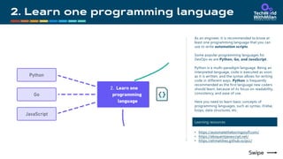 As an engineer, it is recommended to know at
least one programming language that you can
use to write automation scripts.
Some popular programming languages for
DevOps-es are Python, Go, and JavaScript.
Python is a multi-paradigm language. Being an
interpreted language, code is executed as soon
as it is written, and the syntax allows for writing
code in different ways. Python is frequently
recommended as the first language new coders
should learn, because of its focus on readability,
consistency, and ease of use.
Here you need to learn basic concepts of
programming languages, such as syntax, if/else,
loops, data structures, etc.
Learning resources
• https://automatetheboringstuff.com/
• https://eloquentjavascript.net/
• https://ehmatthes.github.io/pcc/
 