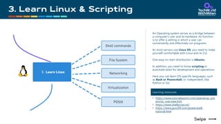 An Operating system serves as a bridge between
a computer's user and its hardware. Its function
is to offer a setting in which a user can
conveniently and effectively run programs.
As most servers use Linux OS, you need to make
yourself comfortable with Linux and its CLI.
One easy-to-start distribution is Ubuntu.
In addition, you need to know scripting to
automate tasks for development and operations.
Here you can learn OS-specific languages, such
as Bash or Powershell, or independent, like
Python or Go.
Learning resources
• https://www.tutorialspoint.com/operating_syst
em/os_overview.htm
• https://www.shellscript.sh/
• https://www.guru99.com/powershell-
tutorial.html
 